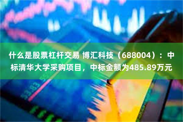 什么是股票杠杆交易 博汇科技（688004）：中标清华大学采购项目，中标金额为485.89万元