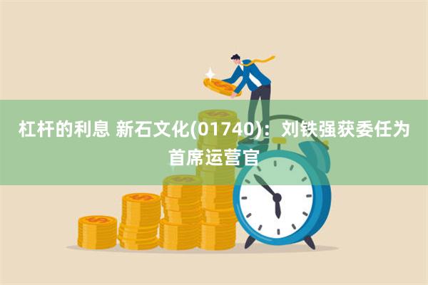 杠杆的利息 新石文化(01740)：刘铁强获委任为首席运营官
