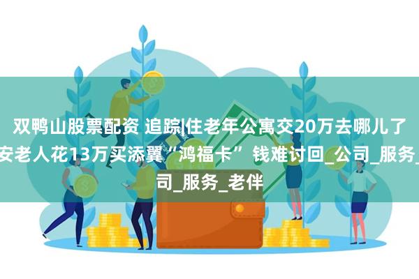 双鸭山股票配资 追踪|住老年公寓交20万去哪儿了？西安老人花13万买添翼“鸿福卡” 钱难讨回_公司_服务_老伴