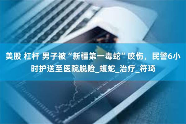 美股 杠杆 男子被“新疆第一毒蛇”咬伤，民警6小时护送至医院脱险_蝮蛇_治疗_符琦