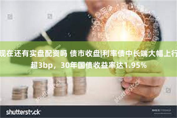 现在还有实盘配资吗 债市收盘|利率债中长端大幅上行超3bp，30年国债收益率达1.95%