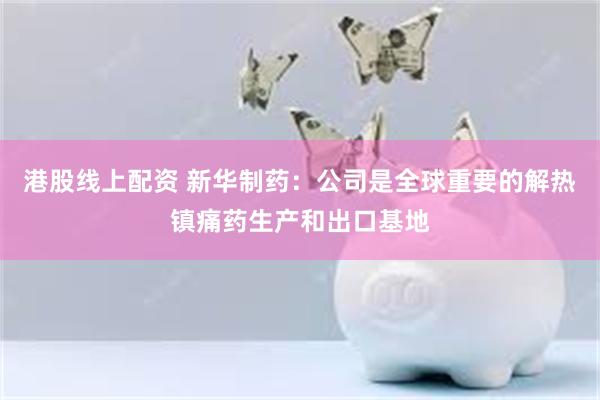港股线上配资 新华制药：公司是全球重要的解热镇痛药生产和出口基地