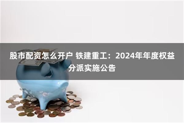 股市配资怎么开户 铁建重工：2024年年度权益分派实施公告