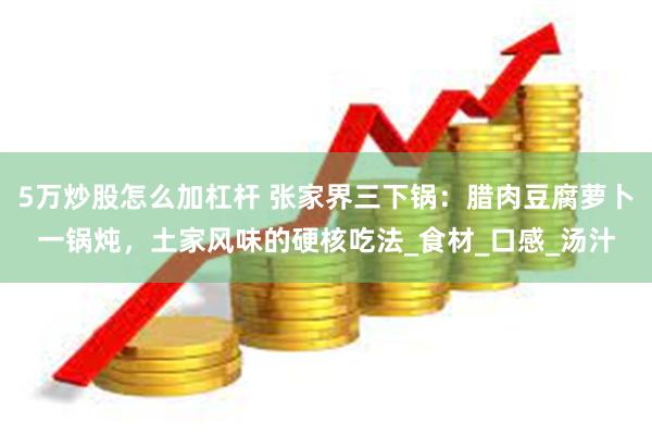 5万炒股怎么加杠杆 张家界三下锅：腊肉豆腐萝卜一锅炖，土家风味的硬核吃法_食材_口感_汤汁