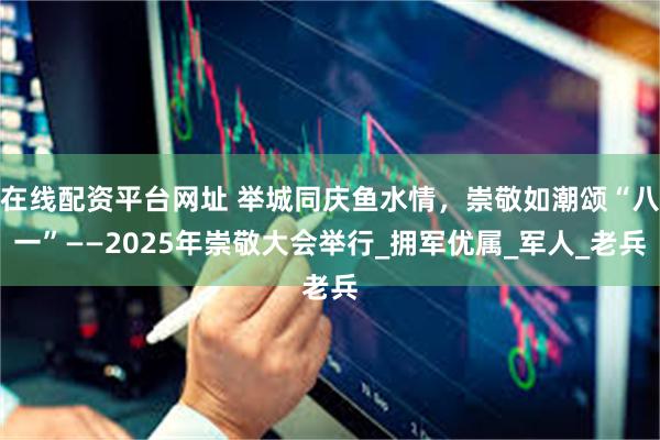 在线配资平台网址 举城同庆鱼水情，崇敬如潮颂“八一”——2025年崇敬大会举行_拥军优属_军人_老兵