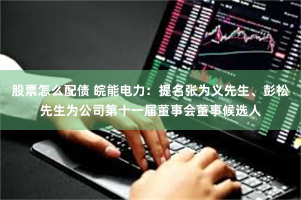 股票怎么配债 皖能电力：提名张为义先生、彭松先生为公司第十一届董事会董事候选人