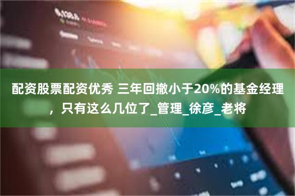 配资股票配资优秀 三年回撤小于20%的基金经理，只有这么几位了_管理_徐彦_老将