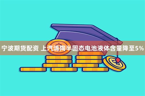 宁波期货配资 上汽清陶半固态电池液体含量降至5%