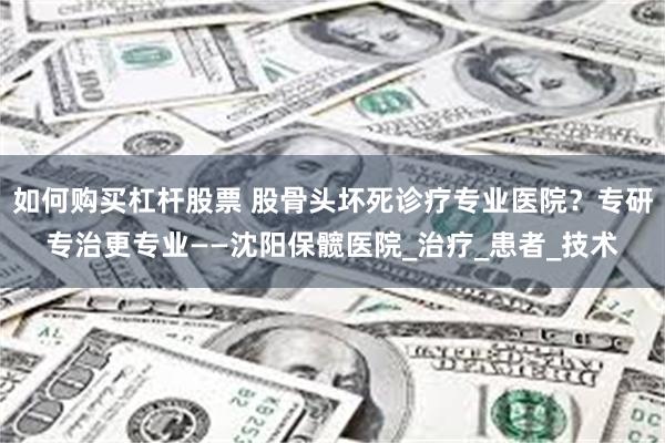 如何购买杠杆股票 股骨头坏死诊疗专业医院？专研专治更专业——沈阳保髋医院_治疗_患者_技术