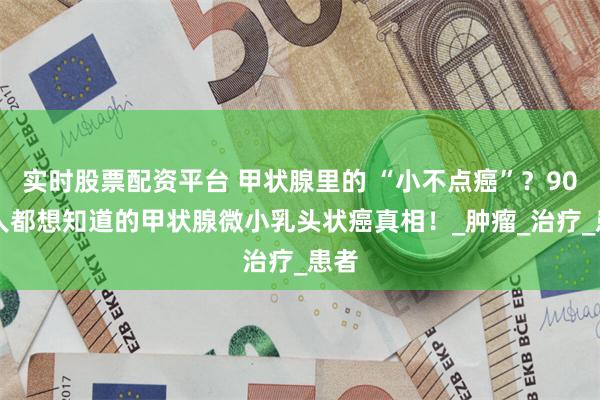实时股票配资平台 甲状腺里的 “小不点癌”？90% 人都想知道的甲状腺微小乳头状癌真相！_肿瘤_治疗_患者