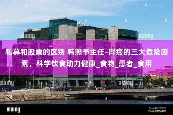 私募和股票的区别 韩照予主任-胃癌的三大危险因素，科学饮食助力健康_食物_患者_食用