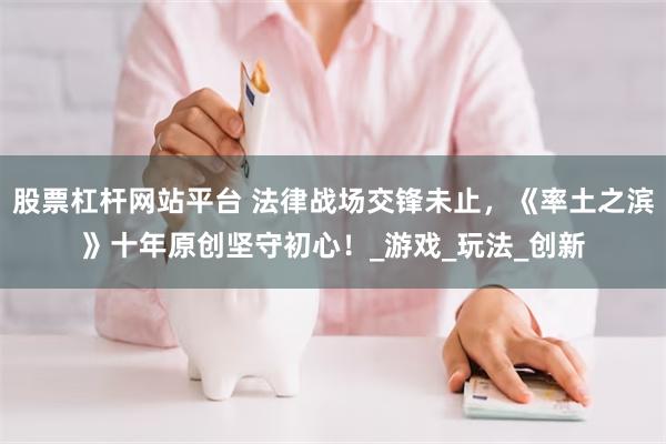 股票杠杆网站平台 法律战场交锋未止，《率土之滨》十年原创坚守初心！_游戏_玩法_创新