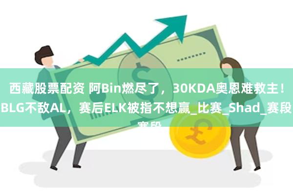 西藏股票配资 阿Bin燃尽了，30KDA奥恩难救主！BLG不敌AL，赛后ELK被指不想赢_比赛_Shad_赛段