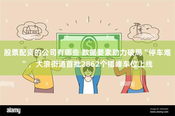 股票配资的公司有哪些 数据要素助力破局“停车难”，大浪街道首批2862个错峰车位上线