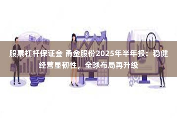 股票杠杆保证金 甬金股份2025年半年报：稳健经营显韧性，全球布局再升级