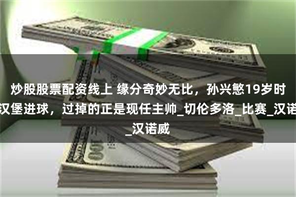 炒股股票配资线上 缘分奇妙无比，孙兴慜19岁时为汉堡进球，过掉的正是现任主帅_切伦多洛_比赛_汉诺威