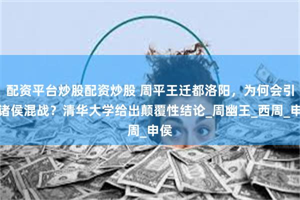配资平台炒股配资炒股 周平王迁都洛阳，为何会引发诸侯混战？清华大学给出颠覆性结论_周幽王_西周_申侯
