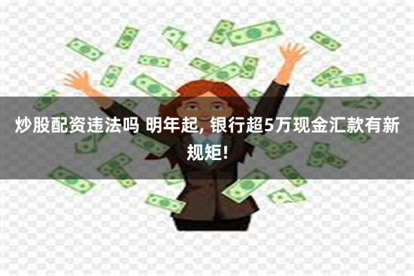 炒股配资违法吗 明年起, 银行超5万现金汇款有新规矩!