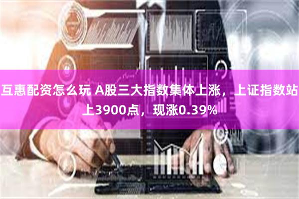互惠配资怎么玩 A股三大指数集体上涨，上证指数站上3900点，现涨0.39%