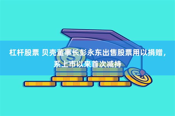 杠杆股票 贝壳董事长彭永东出售股票用以捐赠，系上市以来首次减持