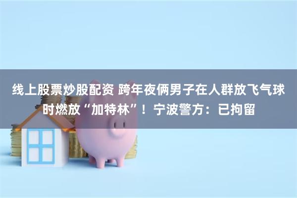 线上股票炒股配资 跨年夜俩男子在人群放飞气球时燃放“加特林”！宁波警方：已拘留